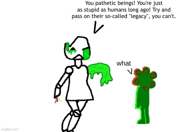 Took me a while but here ya go I guess | You pathetic beings! You're just as stupid as humans long ago! Try and pass on their so-called "legacy", you can't. V; what; V | image tagged in blank white template,art,bossfight thingy idk,posting here because i have nowhere else to put it | made w/ Imgflip meme maker