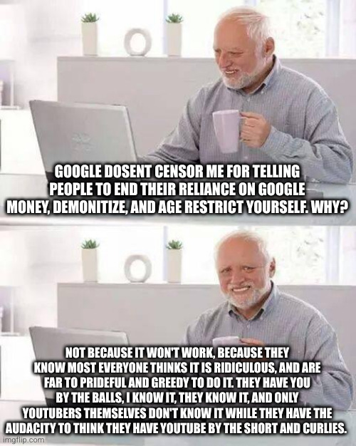 YouTubers take note | GOOGLE DOSENT CENSOR ME FOR TELLING PEOPLE TO END THEIR RELIANCE ON GOOGLE MONEY, DEMONITIZE, AND AGE RESTRICT YOURSELF. WHY? NOT BECAUSE IT WON'T WORK, BECAUSE THEY KNOW MOST EVERYONE THINKS IT IS RIDICULOUS, AND ARE FAR TO PRIDEFUL AND GREEDY TO DO IT. THEY HAVE YOU BY THE BALLS, I KNOW IT, THEY KNOW IT, AND ONLY YOUTUBERS THEMSELVES DON'T KNOW IT WHILE THEY HAVE THE AUDACITY TO THINK THEY HAVE YOUTUBE BY THE SHORT AND CURLIES. | image tagged in memes,hide the pain harold | made w/ Imgflip meme maker