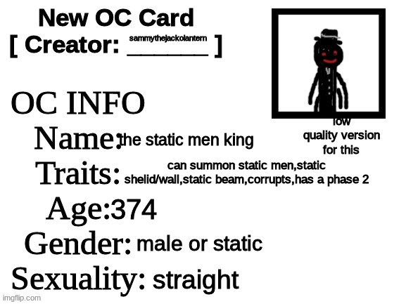 heres the id card for my new oc! hes a wip btw | sammythejackolantern; low quality version for this; the static men king; can summon static men,static shelid/wall,static beam,corrupts,has a phase 2; 374; male or static; straight | image tagged in new oc card id,memes,funny,the static men king,oc,static | made w/ Imgflip meme maker