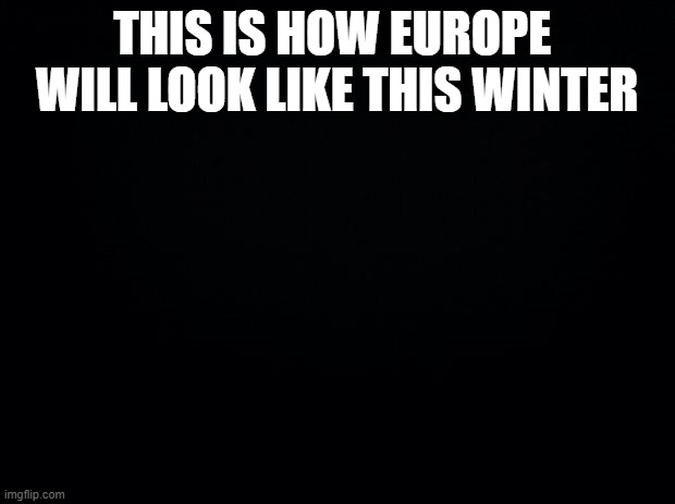 Black background | THIS IS HOW EUROPE  WILL LOOK LIKE THIS WINTER | image tagged in black background | made w/ Imgflip meme maker