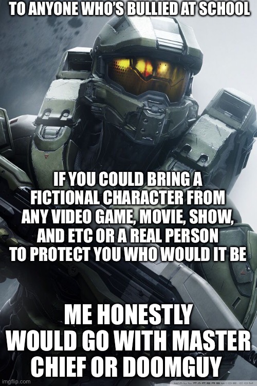 Who would you bring? | TO ANYONE WHO’S BULLIED AT SCHOOL; IF YOU COULD BRING A FICTIONAL CHARACTER FROM ANY VIDEO GAME, MOVIE, SHOW, AND ETC OR A REAL PERSON  TO PROTECT YOU WHO WOULD IT BE; ME HONESTLY WOULD GO WITH MASTER CHIEF OR DOOMGUY | image tagged in master chief,school sucks,halo,funny memes,bullies | made w/ Imgflip meme maker