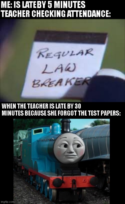 Its always different | WHEN THE TEACHER IS LATE BY 30 MINUTES BECAUSE SHE FORGOT THE TEST PAPERS: | image tagged in thomas the tank engine,school,unhelpful high school teacher,school meme,high school,thomas the train | made w/ Imgflip meme maker