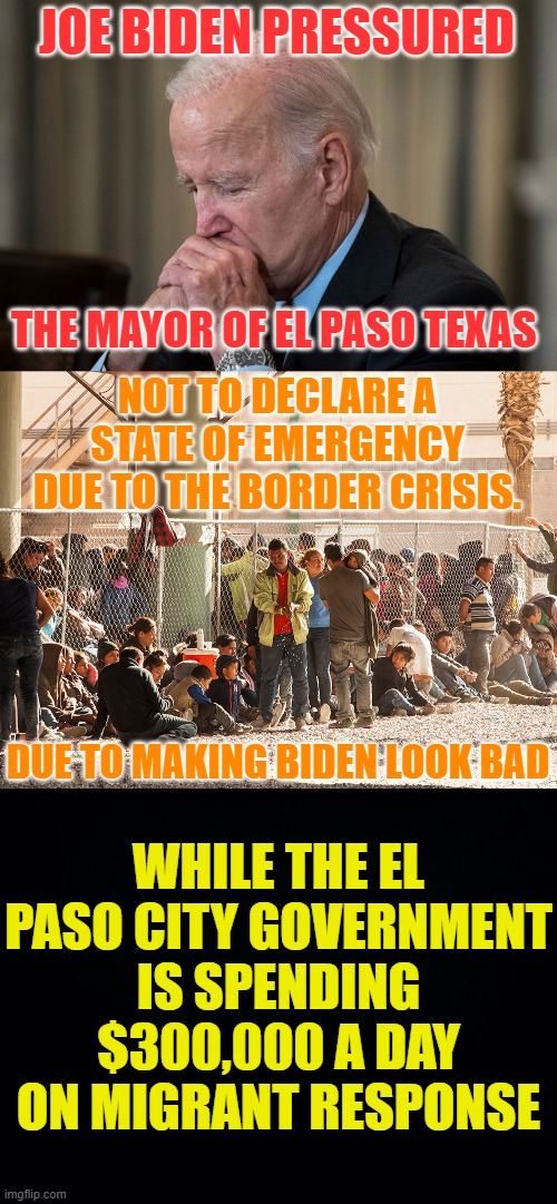 More Cover Ups | JOE BIDEN PRESSURED; THE MAYOR OF EL PASO TEXAS; NOT TO DECLARE A STATE OF EMERGENCY DUE TO THE BORDER CRISIS. DUE TO MAKING BIDEN LOOK BAD; WHILE THE EL PASO CITY GOVERNMENT IS SPENDING $300,000 A DAY ON MIGRANT RESPONSE | image tagged in memes,politics,joe biden,texas,cover up,scandal | made w/ Imgflip meme maker
