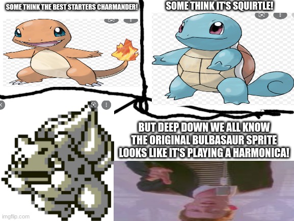 Bulbasaur! | SOME THINK IT'S SQUIRTLE! SOME THINK THE BEST STARTERS CHARMANDER! BUT DEEP DOWN WE ALL KNOW THE ORIGINAL BULBASAUR SPRITE LOOKS LIKE IT'S PLAYING A HARMONICA! | image tagged in blank white template | made w/ Imgflip meme maker