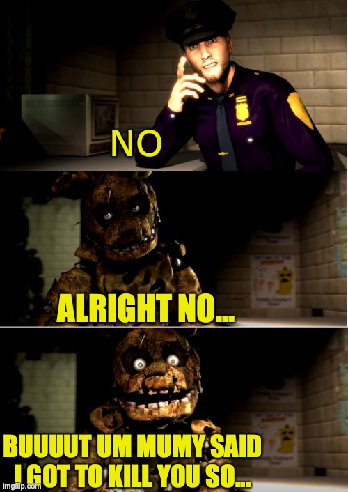 springtrap obeying his mommy | NO; ALRIGHT NO... BUUUUT UM MUMY SAID I GOT TO KILL YOU SO... | image tagged in fnaf 3 | made w/ Imgflip meme maker