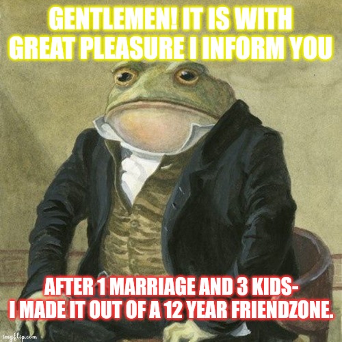 Gentlemen, it is with great pleasure to inform you that | GENTLEMEN! IT IS WITH GREAT PLEASURE I INFORM YOU; AFTER 1 MARRIAGE AND 3 KIDS- I MADE IT OUT OF A 12 YEAR FRIENDZONE. | image tagged in gentlemen it is with great pleasure to inform you that | made w/ Imgflip meme maker