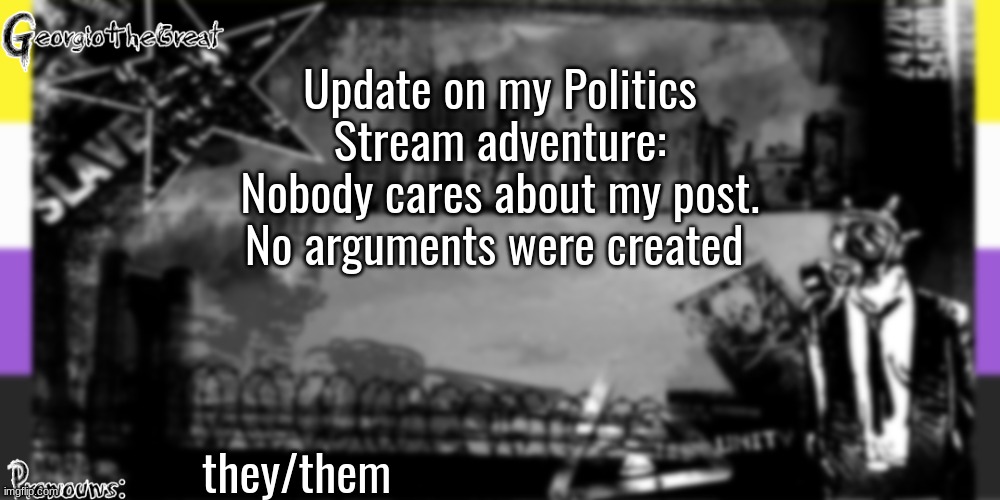 GeorgioTheGreat's anoucement template | Update on my Politics Stream adventure: Nobody cares about my post. No arguments were created; they/them | image tagged in georgiothegreat's anoucement template | made w/ Imgflip meme maker