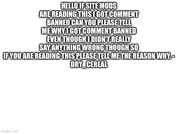why though | HELLO IF SITE MODS ARE READING THIS I GOT COMMENT BANNED CAN YOU PLEASE TELL ME WHY I GOT COMMENT BANNED EVEN THOUGH I DIDN’T REALLY SAY ANYTHING WRONG THOUGH SO IF YOU ARE READING THIS PLEASE TELL ME THE REASON WHY. -
DRY_CEREAL | image tagged in blank white template | made w/ Imgflip meme maker