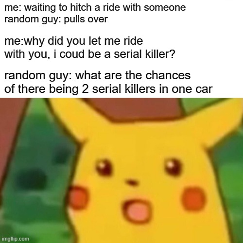 well well well, how the turns have tabled | me: waiting to hitch a ride with someone
random guy: pulls over; me:why did you let me ride with you, i coud be a serial killer? random guy: what are the chances of there being 2 serial killers in one car | image tagged in memes,surprised pikachu | made w/ Imgflip meme maker