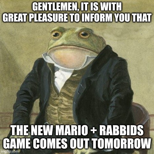 it is with great pleasure | GENTLEMEN, IT IS WITH GREAT PLEASURE TO INFORM YOU THAT; THE NEW MARIO + RABBIDS GAME COMES OUT TOMORROW | image tagged in gentlemen it is with great pleasure to inform you that | made w/ Imgflip meme maker