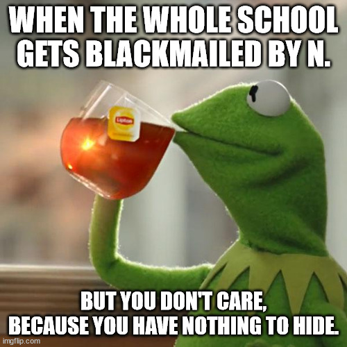 But That's None Of My Business Meme | WHEN THE WHOLE SCHOOL GETS BLACKMAILED BY N. BUT YOU DON'T CARE, BECAUSE YOU HAVE NOTHING TO HIDE. | image tagged in memes,but that's none of my business,kermit the frog | made w/ Imgflip meme maker