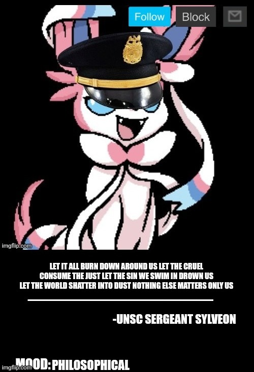 UNSC sylveon announcement | LET IT ALL BURN DOWN AROUND US LET THE CRUEL CONSUME THE JUST LET THE SIN WE SWIM IN DROWN US LET THE WORLD SHATTER INTO DUST NOTHING ELSE MATTERS ONLY US; PHILOSOPHICAL | image tagged in unsc sylveon announcement | made w/ Imgflip meme maker