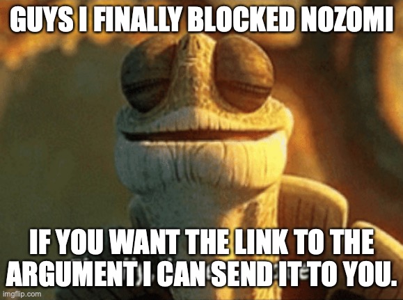 Finally, inner peace. | GUYS I FINALLY BLOCKED NOZOMI; IF YOU WANT THE LINK TO THE ARGUMENT I CAN SEND IT TO YOU. | image tagged in finally inner peace | made w/ Imgflip meme maker