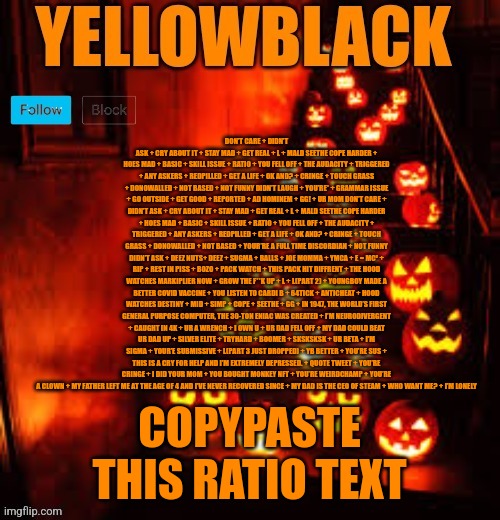 Temporary yellowblack Halloween announcement template | DON’T CARE + DIDN’T ASK + CRY ABOUT IT + STAY MAD + GET REAL + L + MALD SEETHE COPE HARDER + H0ES MAD + BASIC + SKILL ISSUE + RATIO + YOU FELL OFF + THE AUDACITY + TRIGGERED + ANY ASKERS + REDPILLED + GET A LIFE + OK AND? + CRINGE + TOUCH GRASS + DONOWALLED + NOT BASED + NOT FUNNY DIDN’T LAUGH + YOU’RE* + GRAMMAR ISSUE + GO OUTSIDE + GET GOOD + REPORTED + AD HOMINEM + GG! + UR MOM DON’T CARE + DIDN’T ASK + CRY ABOUT IT + STAY MAD + GET REAL + L + MALD SEETHE COPE HARDER + HOES MAD + BASIC + SKILL ISSUE + RATIO + YOU FELL OFF + THE AUDACITY + TRIGGERED + ANY ASKERS + REDPILLED + GET A LIFE + OK AND? + CRINGE + TOUCH GRASS + DONOWALLED + NOT BASED + YOUR’RE A FULL TIME DISCORDIAN + NOT FUNNY DIDN’T ASK + DEEZ NUTS+ DEEZ + SUGMA + BALLS + JOE MOMMA + YMCA + E = MC² + RIP + REST IN PISS + BOZO + PACK WATCH + THIS PACK HIT DIFFRENT + THE HOOD WATCHES MARKIPLIER NOW + GROW THE F**K UP + L + L(PART 2) + YOUNGBOY MADE A BETTER COVID VACCINE + YOU LISTEN TO CARDI B + 64TICK + ANTICHEAT + HOOD WATCHES DESTINY + MID + SIMP + COPE + SEETHE + GG + IN 1947, THE WORLD’S FIRST GENERAL PURPOSE COMPUTER, THE 30-TON ENIAC WAS CREATED + I’M NEURODIVERGENT + CAUGHT IN 4K + UR A WRENCH + I OWN U + UR DAD FELL OFF + MY DAD COULD BEAT UR DAD UP + SILVER ELITE + TRYHARD + BOOMER + SKSKSKSK + UR BETA + I’M SIGMA + YOUR’E SUBMISSIVE + L(PART 3 JUST DROPPED) + YB BETTER + YOU’RE SUS + THIS IS A CRY FOR HELP AND I’M EXTREMELY DEPRESSED. + QUOTE TWEET + YOU’RE CRINGE + I DID YOUR MOM + YOU BOUGHT MONKEY NFT + YOU’RE WEIRDCHAMP + YOU’RE A CLOWN + MY FATHER LEFT ME AT THE AGE OF 4 AND I’VE NEVER RECOVERED SINCE + MY DAD IS THE CEO OF STEAM + WHO WANT ME? + I’M LONELY; COPYPASTE THIS RATIO TEXT | image tagged in temporary yellowblack halloween announcement template | made w/ Imgflip meme maker