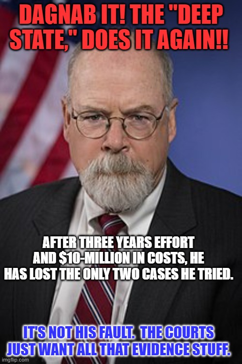 With all those "Deep State," Judges and Laws, how is a guy supposed to win? | DAGNAB IT! THE "DEEP STATE," DOES IT AGAIN!! AFTER THREE YEARS EFFORT AND $10-MILLION IN COSTS, HE HAS LOST THE ONLY TWO CASES HE TRIED. IT'S NOT HIS FAULT.  THE COURTS JUST WANT ALL THAT EVIDENCE STUFF. | image tagged in john durham | made w/ Imgflip meme maker