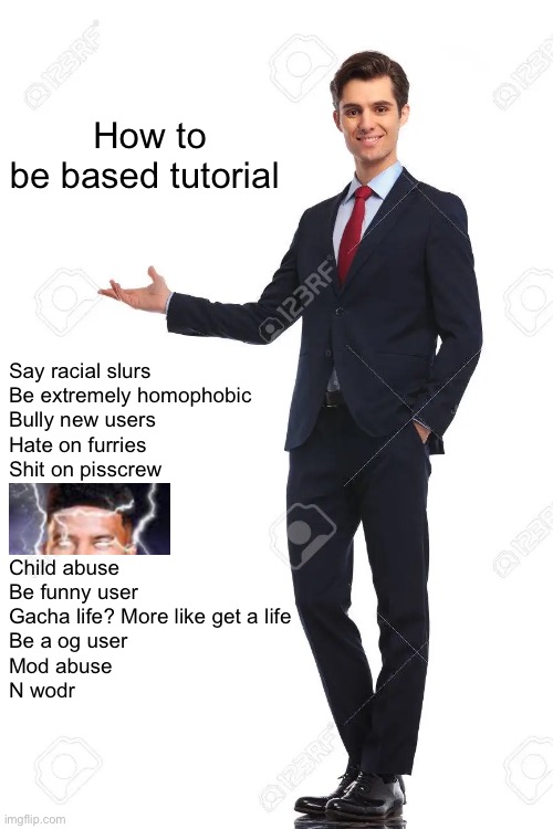 Idk | How to be based tutorial; Say racial slurs
Be extremely homophobic 
Bully new users
Hate on furries
Shit on pisscrew
‎ 
‎ 
‎ 
Child abuse
Be funny user
Gacha life? More like get a life
Be a og user
Mod abuse
N wodr | image tagged in d | made w/ Imgflip meme maker