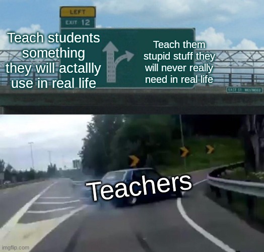 Left Exit 12 Off Ramp | Teach students something they will actallly use in real life; Teach them stupid stuff they will never really need in real life; Teachers | image tagged in memes,left exit 12 off ramp | made w/ Imgflip meme maker