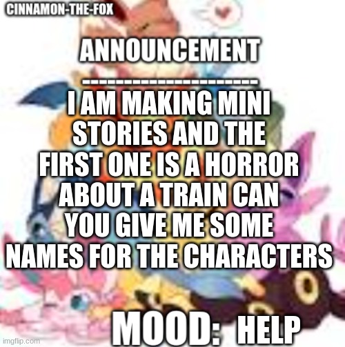 Train Go VROOM | I AM MAKING MINI STORIES AND THE FIRST ONE IS A HORROR ABOUT A TRAIN CAN YOU GIVE ME SOME NAMES FOR THE CHARACTERS; HELP | image tagged in cinnamon-the-fox announcement template 1 | made w/ Imgflip meme maker