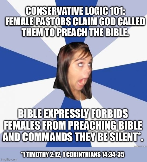 Conservative Logic 101 | CONSERVATIVE LOGIC 101:

FEMALE PASTORS CLAIM GOD CALLED THEM TO PREACH THE BIBLE. BIBLE EXPRESSLY FORBIDS FEMALES FROM PREACHING BIBLE AND COMMANDS THEY BE SILENT*. *1 TIMOTHY 2:12, 1 CORINTHIANS 14:34-35 | image tagged in omg girl,conservative hypocrisy,christianity,bible,female,women | made w/ Imgflip meme maker