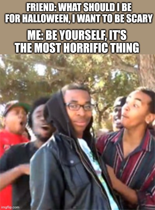 Roast | FRIEND: WHAT SHOULD I BE FOR HALLOWEEN, I WANT TO BE SCARY; ME: BE YOURSELF, IT'S THE MOST HORRIFIC THING | image tagged in black boy roast,halloween,roasted | made w/ Imgflip meme maker