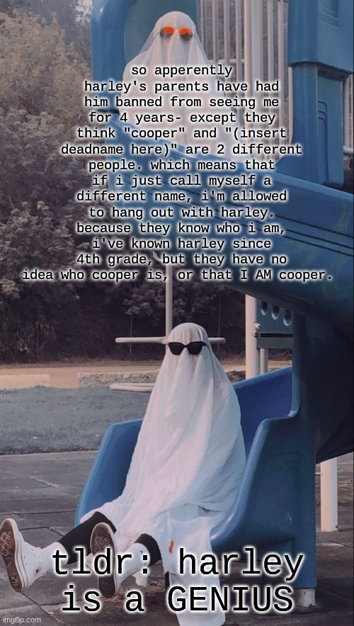 edit: so harley's parents think "cooper" is a really gay cis dude on drugs that harley has known for years without telling them | so apperently harley's parents have had him banned from seeing me for 4 years- except they think "cooper" and "(insert deadname here)" are 2 different people. which means that if i just call myself a different name, i'm allowed to hang out with harley. because they know who i am, i've known harley since 4th grade, but they have no idea who cooper is, or that I AM cooper. tldr: harley is a GENIUS | image tagged in slide ghosts | made w/ Imgflip meme maker