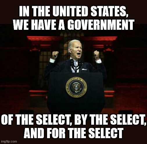 Biden Speech | IN THE UNITED STATES, WE HAVE A GOVERNMENT; OF THE SELECT, BY THE SELECT,
AND FOR THE SELECT | image tagged in biden speech,memes,government corruption,first world problems,we have been tricked,evil overlord rules | made w/ Imgflip meme maker