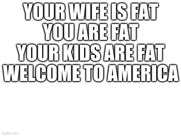 Blank White Template | YOUR WIFE IS FAT

YOU ARE FAT

YOUR KIDS ARE FAT

WELCOME TO AMERICA | image tagged in blank white template,memes,funny | made w/ Imgflip meme maker