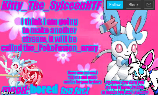 https://imgflip.com/m/The_PokeFusion_army lol | i think i am going to make another stream, it will be called the_PokeFusion_army; there you can post fusions and make armies for your fusions; bored | image tagged in kitty_the_sylceonhtf's shiny sylveon announcment template | made w/ Imgflip meme maker