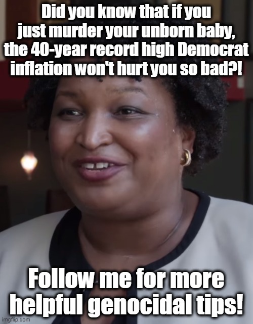 Yeah- she said this, in so many words. | Did you know that if you just murder your unborn baby, the 40-year record high Democrat inflation won't hurt you so bad?! Follow me for more helpful genocidal tips! | image tagged in stacy abrams,evil,inflation,genocide,abortion is murder | made w/ Imgflip meme maker