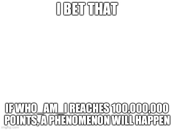Image Title | I BET THAT; IF WHO_AM_I REACHES 100,000,000 POINTS, A PHENOMENON WILL HAPPEN | image tagged in blank white template,imgflip users,imgflip,imgflip points,points | made w/ Imgflip meme maker