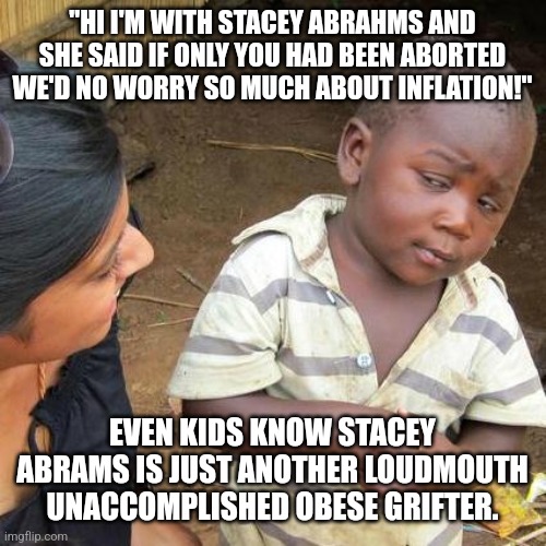 Abrahams is Swahilli for Oaf with Poundage | "HI I'M WITH STACEY ABRAHMS AND SHE SAID IF ONLY YOU HAD BEEN ABORTED WE'D NO WORRY SO MUCH ABOUT INFLATION!"; EVEN KIDS KNOW STACEY ABRAMS IS JUST ANOTHER LOUDMOUTH UNACCOMPLISHED OBESE GRIFTER. | image tagged in georgia,bitch please,stupid liberals,abortion is murder,democrats,dnc | made w/ Imgflip meme maker