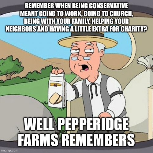 Pepperidge Farm Remembers | REMEMBER WHEN BEING CONSERVATIVE MEANT GOING TO WORK, GOING TO CHURCH, BEING WITH YOUR FAMILY, HELPING YOUR NEIGHBORS AND HAVING A LITTLE EXTRA FOR CHARITY? WELL PEPPERIDGE FARMS REMEMBERS | image tagged in memes,pepperidge farm remembers | made w/ Imgflip meme maker