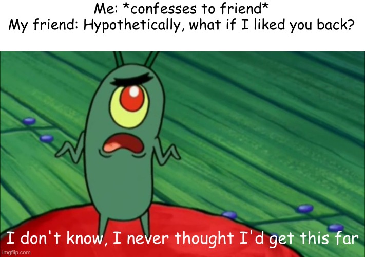 Really, i don't know how I got this far | Me: *confesses to friend*
My friend: Hypothetically, what if I liked you back? I don't know, I never thought I'd get this far | image tagged in plankton didn't think he'd get this far | made w/ Imgflip meme maker