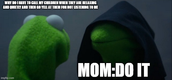 Evil Kermit | WHY DO I HAVE TO CALL MY CHILDREN WHEN THEY ARE RELAXING AND QUIETLY AND THEN GO YELL AT THEM FOR NOT LISTENING TO ME; MOM:DO IT | image tagged in memes,evil kermit | made w/ Imgflip meme maker