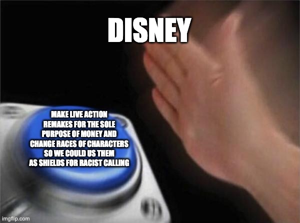 Blank Nut Button | DISNEY; MAKE LIVE ACTION REMAKES FOR THE SOLE PURPOSE OF MONEY AND CHANGE RACES OF CHARACTERS SO WE COULD US THEM AS SHIELDS FOR RACIST CALLING | image tagged in memes,blank nut button | made w/ Imgflip meme maker