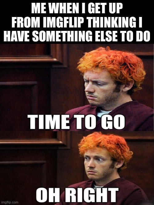 Shad |  ME WHEN I GET UP FROM IMGFLIP THINKING I HAVE SOMETHING ELSE TO DO | image tagged in oh right,imgflip,double long black template | made w/ Imgflip meme maker