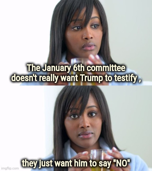 Guilty until proven innocent | The January 6th committee doesn't really want Trump to testify , they just want him to say "NO" | image tagged in black woman drinking tea 2 panels,kangaroo,court,see nobody cares,politicians suck,waste of money | made w/ Imgflip meme maker