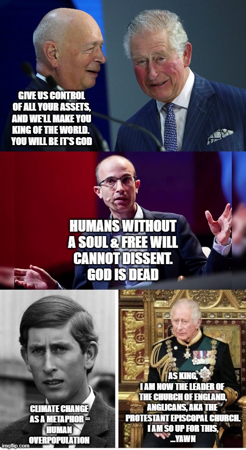 LIV TRUSS was a Queen Elizabeth II choice. The WEF has another in mind for Charles III | GIVE US CONTROL
OF ALL YOUR ASSETS,
AND WE'LL MAKE YOU
KING OF THE WORLD. 
YOU WILL BE IT'S GOD; HUMANS WITHOUT
A SOUL & FREE WILL
CANNOT DISSENT.
GOD IS DEAD; AS KING,
I AM NOW THE LEADER OF 
THE CHURCH OF ENGLAND,
ANGLICANS, AKA THE 
PROTESTANT EPISCOPAL CHURCH.
I AM SO UP FOR THIS,
...YAWN; CLIMATE CHANGE 
AS A METAPHOR =
HUMAN 
OVERPOPULATION | image tagged in the great reset,yuval,charles iii then and now,liv truss,british empire,prime minister | made w/ Imgflip meme maker