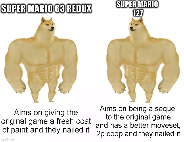 Both of these games are Great | SUPER MARIO 63 REDUX; SUPER MARIO 
127; Aims on giving the original game a fresh coat of paint and they nailed it; Aims on being a sequel to the original game and has a better moveset, 2p coop and they nailed it | image tagged in buff doge vs buff doge,super mario 63,super mario 63 redux,super mario 127,super mario | made w/ Imgflip meme maker