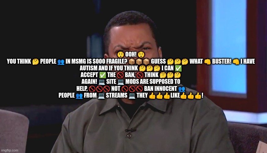 Really? Ice Cube | 😲 OOH! 😲

YOU THINK 🤔 PEOPLE 👥 IN MSMG IS SOOO FRAGILE? 📦📦📦 GUESS 🤔🤔🤔 WHAT 👊 BUSTER! 👊 I HAVE AUTISM AND IF YOU THINK 🤔🤔🤔 I CAN ✅ ACCEPT ✅ THE 🚫 BAN, 🚫 THINK 🤔🤔🤔 AGAIN! 💻 SITE 💻 MODS ARE SUPPOSED TO HELP, 🚫🚫🚫 NOT 🚫🚫🚫 BAN INNOCENT 👥 PEOPLE 👥 FROM 💻 STREAMS 💻 THEY 👍👍👍LIKE👍👍👍! | image tagged in really ice cube | made w/ Imgflip meme maker