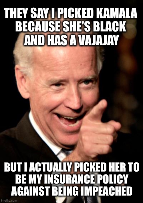 Affirmative Action my ass! | THEY SAY I PICKED KAMALA 
BECAUSE SHE’S BLACK 
AND HAS A VAJAJAY; BUT I ACTUALLY PICKED HER TO 
BE MY INSURANCE POLICY 
AGAINST BEING IMPEACHED | image tagged in memes,smilin biden | made w/ Imgflip meme maker