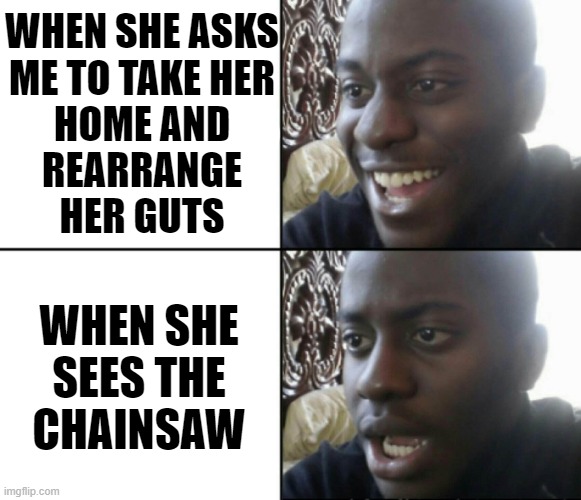 Happy / Shock | WHEN SHE ASKS
ME TO TAKE HER
HOME AND
REARRANGE
HER GUTS; WHEN SHE
SEES THE
CHAINSAW | image tagged in happy / shock | made w/ Imgflip meme maker