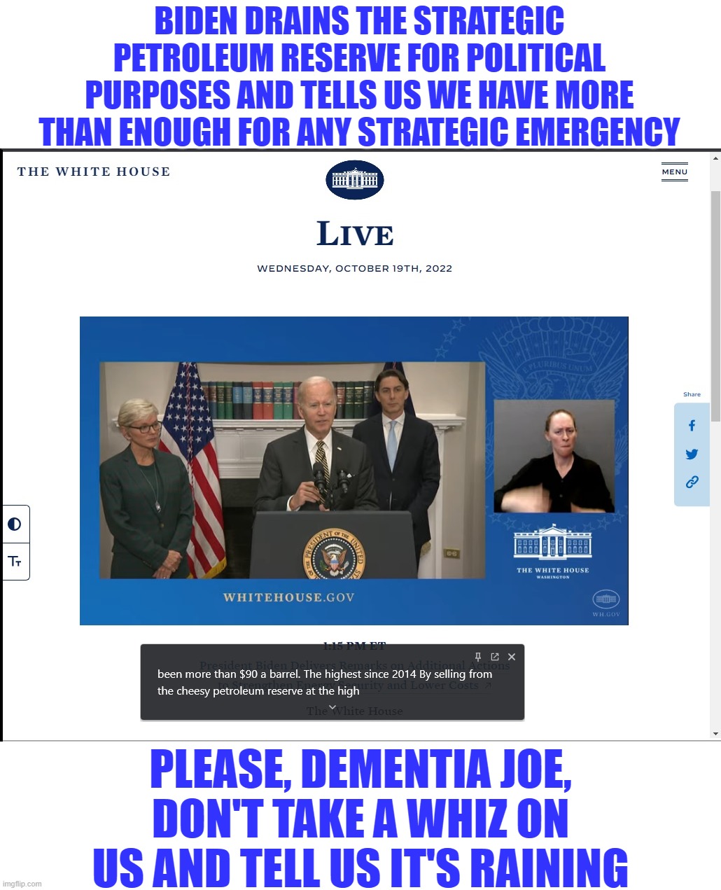 What a dumpster fire of a presser! How many ways can one demented fool mispronounce "strategic petroleum reserve"? | BIDEN DRAINS THE STRATEGIC PETROLEUM RESERVE FOR POLITICAL PURPOSES AND TELLS US WE HAVE MORE THAN ENOUGH FOR ANY STRATEGIC EMERGENCY; PLEASE, DEMENTIA JOE, DON'T TAKE A WHIZ ON US AND TELL US IT'S RAINING | image tagged in biden,lying joe,liberal logic,liberal hypocrisy,liberal media,liberals suck | made w/ Imgflip meme maker