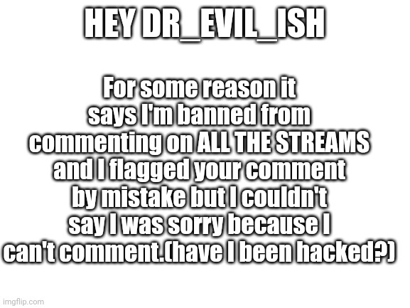 I think I've been hacked. | For some reason it says I'm banned from commenting on ALL THE STREAMS and I flagged your comment by mistake but I couldn't say I was sorry because I can't comment.(have I been hacked?); HEY DR_EVIL_ISH | image tagged in blank white template | made w/ Imgflip meme maker