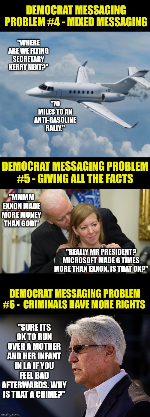 More democrat messaging problems | DEMOCRAT MESSAGING PROBLEM #4 - MIXED MESSAGING; "WHERE ARE WE FLYING SECRETARY KERRY NEXT?"; "70 MILES TO AN ANTI-GASOLINE RALLY."; DEMOCRAT MESSAGING PROBLEM #5 - GIVING ALL THE FACTS; "MMMM EXXON MADE MORE MONEY THAN GOD!"; "REALLY MR PRESIDENT? MICROSOFT MADE 6 TIMES MORE THAN EXXON. IS THAT OK?"; DEMOCRAT MESSAGING PROBLEM #6 -  CRIMINALS HAVE MORE RIGHTS; "SURE ITS OK TO RUN OVER A MOTHER AND HER INFANT IN LA IF YOU FEEL BAD AFTERWARDS. WHY IS THAT A CRIME?" | image tagged in private jet life,creepy joe biden,democrats,message,hypocrites,stupid liberals | made w/ Imgflip meme maker