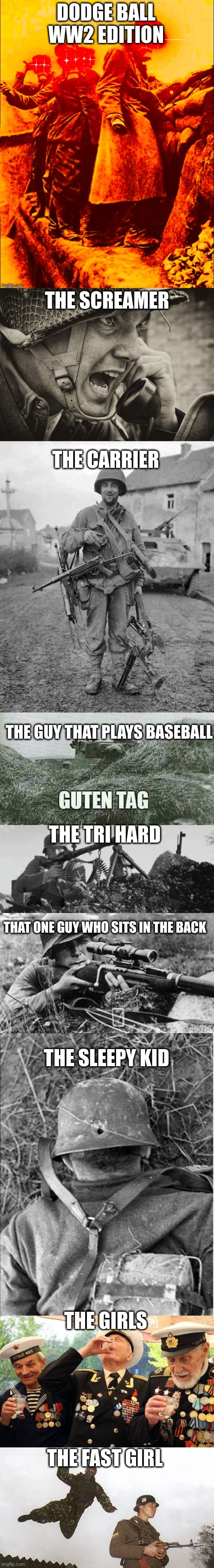 I got too much free time | DODGE BALL WW2 EDITION; THE SCREAMER; THE CARRIER; THE GUY THAT PLAYS BASEBALL; THE TRI HARD; THAT ONE GUY WHO SITS IN THE BACK; THE SLEEPY KID; THE GIRLS; THE FAST GIRL | image tagged in ww1 deep fry,ww2 us soldier yelling radio,ww2 soldier with 4 guns,german guten tag tiger,mg-34,ww2 sniper | made w/ Imgflip meme maker