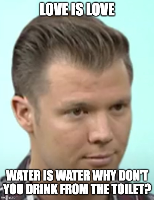 water is water | LOVE IS LOVE; WATER IS WATER WHY DON'T YOU DRINK FROM THE TOILET? | image tagged in no will nathen | made w/ Imgflip meme maker