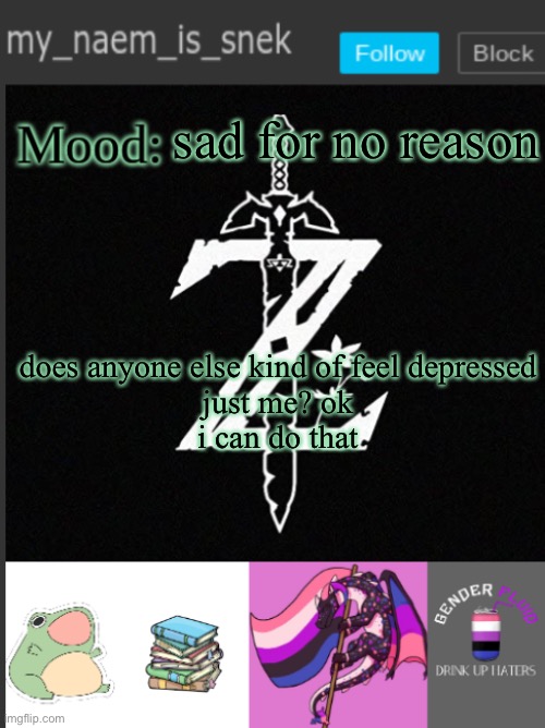-_- | sad for no reason; does anyone else kind of feel depressed
just me? ok
i can do that | image tagged in mynaemissnektemp,depressed,sad | made w/ Imgflip meme maker