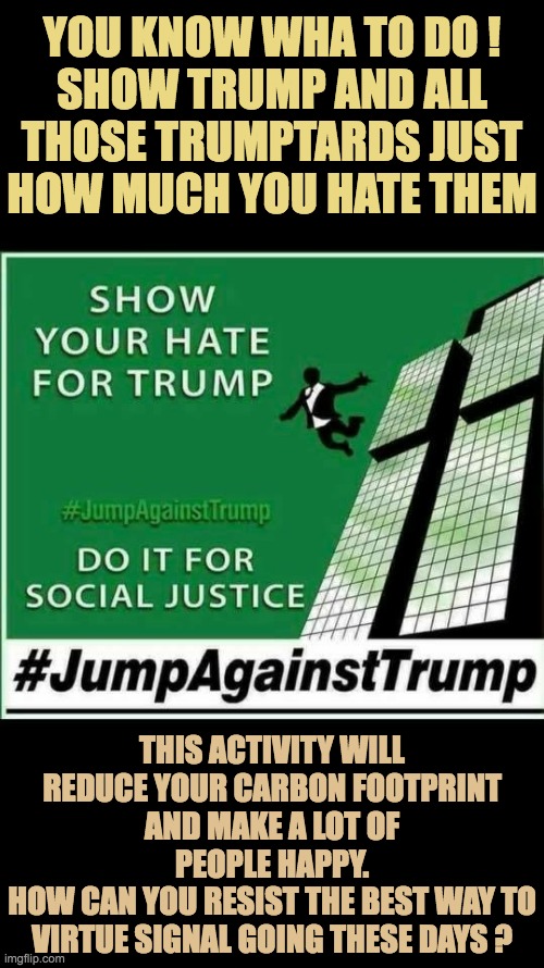 Yes, yes let the hate and anger flow through you | YOU KNOW WHA TO DO !
SHOW TRUMP AND ALL THOSE TRUMPTARDS JUST HOW MUCH YOU HATE THEM; THIS ACTIVITY WILL REDUCE YOUR CARBON FOOTPRINT AND MAKE A LOT OF PEOPLE HAPPY.
HOW CAN YOU RESIST THE BEST WAY TO VIRTUE SIGNAL GOING THESE DAYS ? | image tagged in jump to hate trump,just do it,environmentally friendly,reduce carbon emissions | made w/ Imgflip meme maker