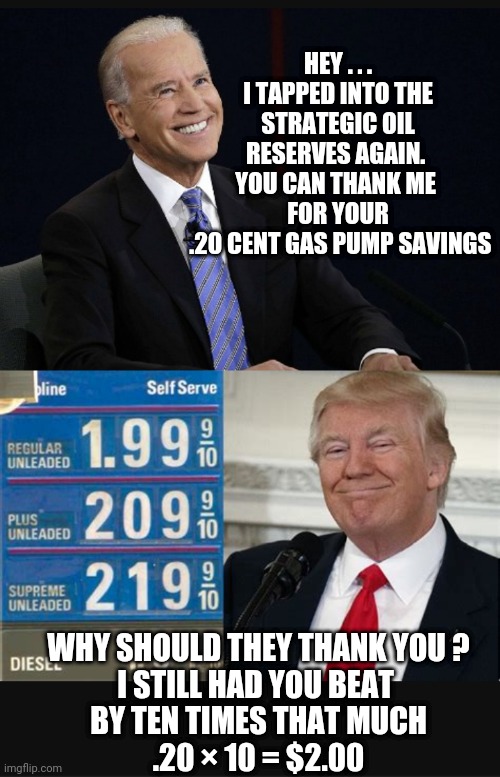 C'mon . . . do the math | HEY . . .
I TAPPED INTO THE STRATEGIC OIL RESERVES AGAIN. 
YOU CAN THANK ME 
FOR YOUR
 .20 CENT GAS PUMP SAVINGS; WHY SHOULD THEY THANK YOU ?
I STILL HAD YOU BEAT 
BY TEN TIMES THAT MUCH
.20 × 10 = $2.00 | image tagged in biden,economy,liberals,leftists,democrats,opec | made w/ Imgflip meme maker